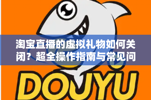 淘宝直播的虚拟礼物如何关闭？超全操作指南与常见问题一次讲清