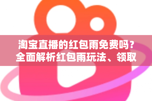 淘宝直播的红包雨免费吗？全面解析红包雨玩法、领取规则与避坑指南
