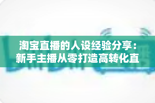 淘宝直播的人设经验分享:新手主播从零打造高转化直播间人设的实战指南 淘宝直播的人设经验分享:新手主播从零打造高转化直播间人设的实战指南
