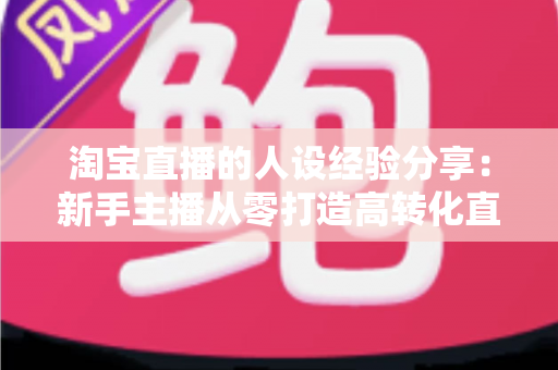 淘宝直播的人设经验分享：新手主播从零打造高转化直播间人设的实战指南