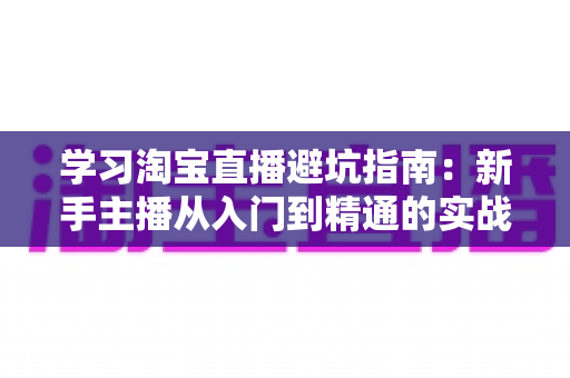 学习淘宝直播避坑指南：新手主播从入门到精通的实战避雷手册