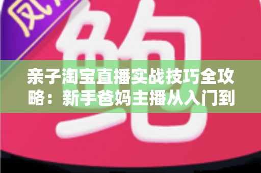 亲子淘宝直播实战技巧全攻略:新手爸妈主播从入门到高转化的带货指南 亲子淘宝直播实战技巧全攻略:新手爸妈主播从入门到高转化的带货指南