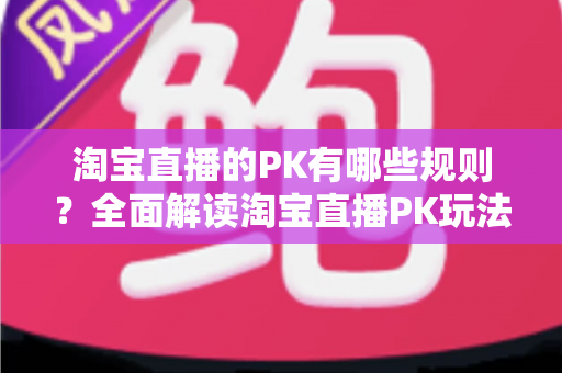 淘宝直播的PK有哪些规则？全面解读淘宝直播PK玩法、规则与实战技巧