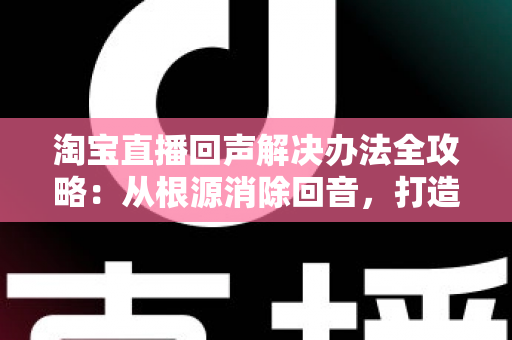 淘宝直播回声解决办法全攻略：从根源消除回音，打造清晰流畅的高转化直播间