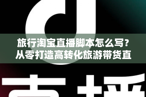 旅行淘宝直播脚本怎么写？从零打造高转化旅游带货直播的完整攻略