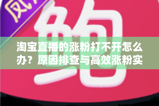 淘宝直播的涨粉打不开怎么办？原因排查与高效涨粉实操指南