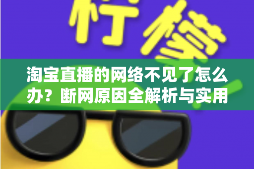 淘宝直播的网络不见了怎么办？断网原因全解析与实用解决方案大全
