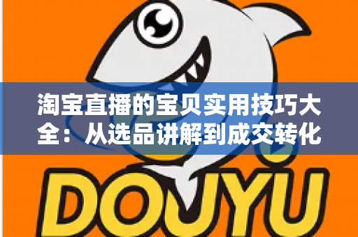 淘宝直播的宝贝实用技巧大全：从选品讲解到成交转化的实战指南