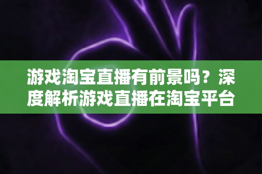 游戏淘宝直播有前景吗?深度解析游戏直播在淘宝平台的变现机遇、实战策略与未来趋势 游戏淘宝直播有前景吗?深度解析游戏直播在淘宝平台的变现机遇、实战策略与未来趋势