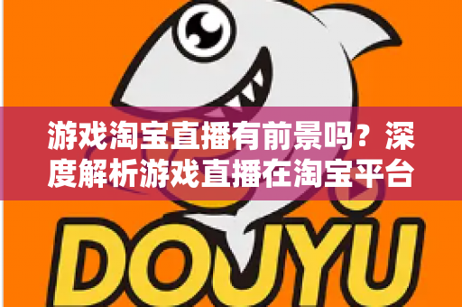 游戏淘宝直播有前景吗?深度解析游戏直播在淘宝平台的变现机遇、实战策略与未来趋势 游戏淘宝直播有前景吗?深度解析游戏直播在淘宝平台的变现机遇、实战策略与未来趋势
