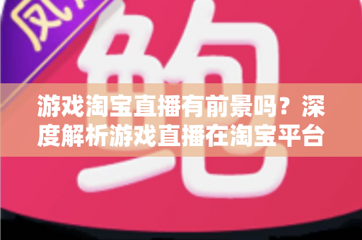 游戏淘宝直播有前景吗？深度解析游戏直播在淘宝平台的变现机遇、实战策略与未来趋势