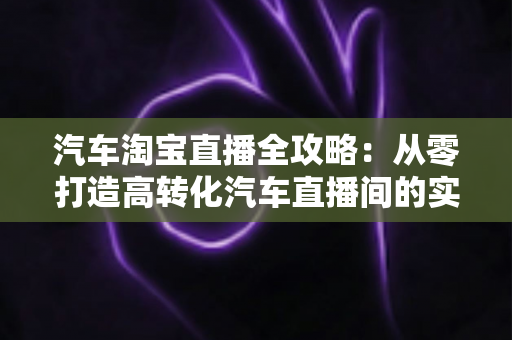 汽车淘宝直播全攻略:从零打造高转化汽车直播间的实战指南 汽车淘宝直播全攻略:从零打造高转化汽车直播间的实战指南
