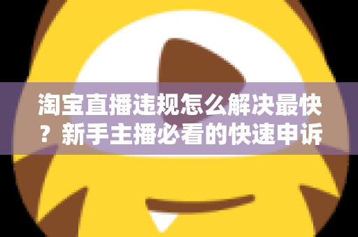 淘宝直播违规怎么解决最快？新手主播必看的快速申诉与解封全攻略