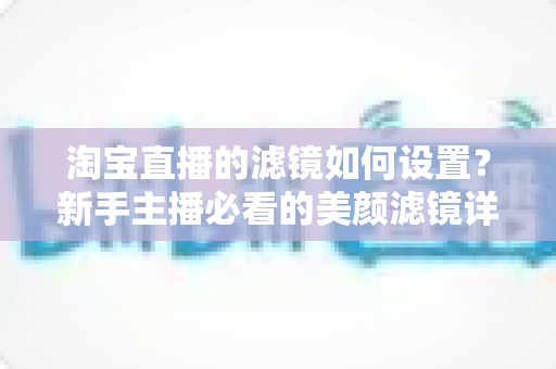 淘宝直播的滤镜如何设置？新手主播必看的美颜滤镜详细设置教程与实用技巧全解析