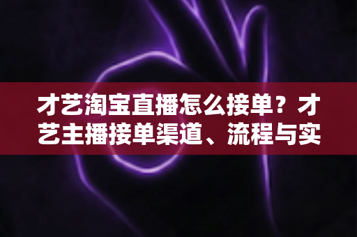 才艺淘宝直播怎么接单？才艺主播接单渠道、流程与实战技巧全解析