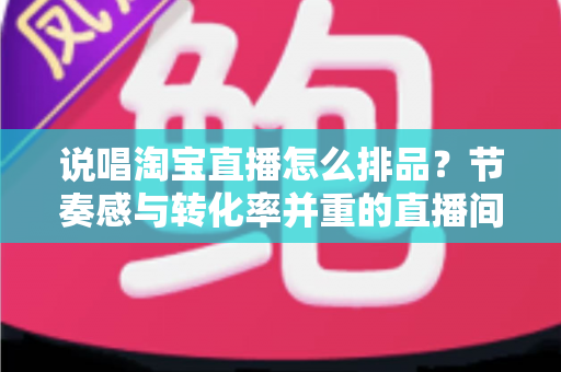 说唱淘宝直播怎么排品？节奏感与转化率并重的直播间排品实战攻略