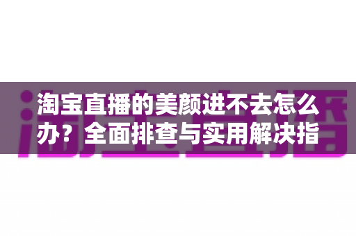 淘宝直播的美颜进不去怎么办？全面排查与实用解决指南，助主播快速恢复美颜开播