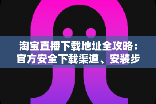 淘宝直播下载地址全攻略：官方安全下载渠道、安装步骤与新手指南一文讲透