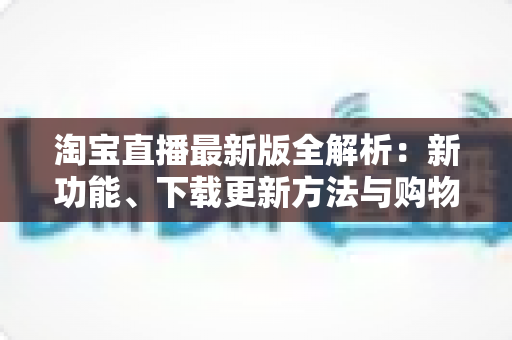 淘宝直播最新版全解析：新功能、下载更新方法与购物直播实用指南