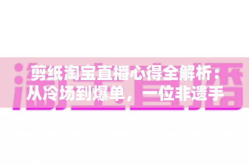 剪纸淘宝直播心得全解析：从冷场到爆单，一位非遗手艺人的实战经验分享