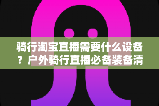 骑行淘宝直播需要什么设备？户外骑行直播必备装备清单与选购全攻略