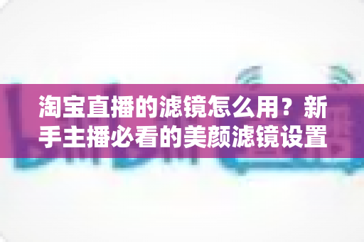 淘宝直播的滤镜怎么用？新手主播必看的美颜滤镜设置全攻略，让直播间颜值与人气双双飙升