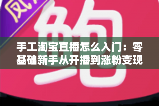 手工淘宝直播怎么入门:零基础新手从开播到涨粉变现的全流程实战指南 手工淘宝直播怎么入门:零基础新手从开播到涨粉变现的全流程实战指南