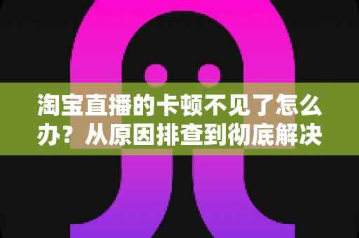淘宝直播的卡顿不见了怎么办？从原因排查到彻底解决的实用指南