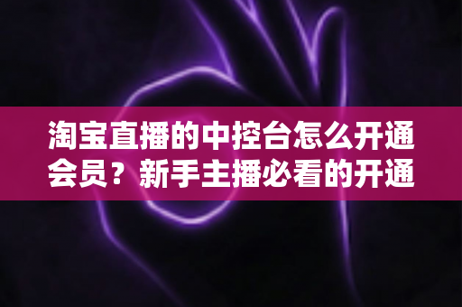 淘宝直播的中控台怎么开通会员？新手主播必看的开通流程、会员权益与实操指南全解析