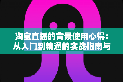 淘宝直播的背景使用心得:从入门到精通的实战指南与技巧全解析 淘宝直播的背景使用心得:从入门到精通的实战指南与技巧全解析