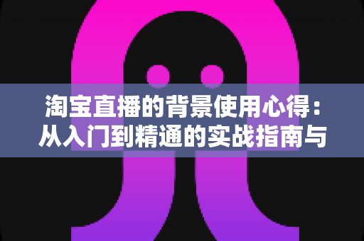 淘宝直播的背景使用心得:从入门到精通的实战指南与技巧全解析 淘宝直播的背景使用心得:从入门到精通的实战指南与技巧全解析