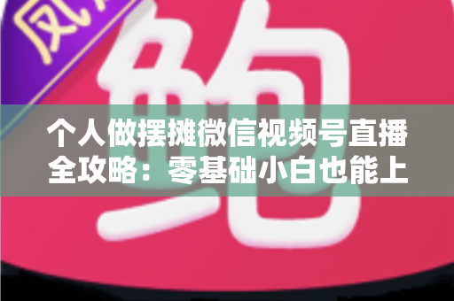 个人做摆摊微信视频号直播全攻略：零基础小白也能上手的实战变现指南