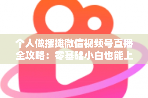 个人做摆摊微信视频号直播全攻略：零基础小白也能上手的实战变现指南