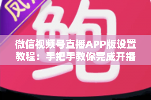微信视频号直播APP版设置教程：手把手教你完成开播设置，从新手快速进阶直播达人