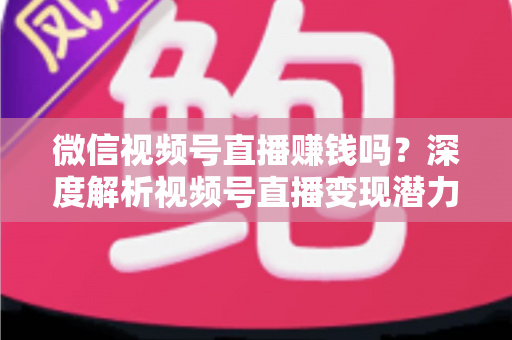 微信视频号直播赚钱吗?深度解析视频号直播变现潜力与实战赚钱攻略 微信视频号直播赚钱吗?深度解析视频号直播变现潜力与实战赚钱攻略