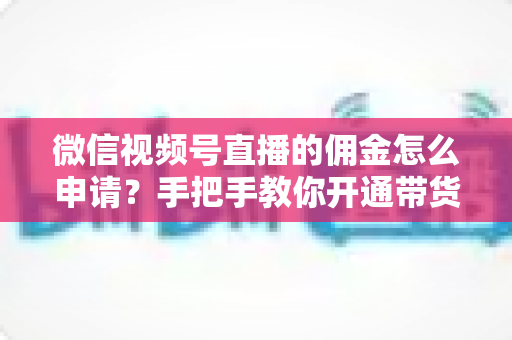 微信视频号直播的佣金怎么申请？手把手教你开通带货赚钱权限的完整指南