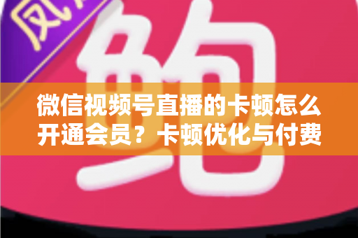 微信视频号直播的卡顿怎么开通会员？卡顿优化与付费功能开通全流程实用指南