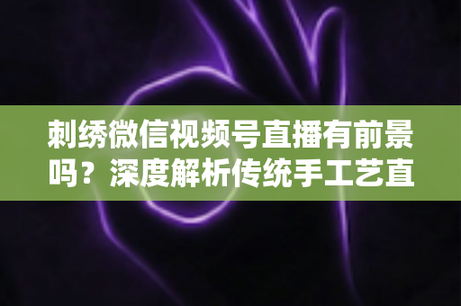 刺绣微信视频号直播有前景吗?深度解析传统手工艺直播的机遇、变现路径与未来发展 刺绣微信视频号直播有前景吗?深度解析传统手工艺直播的机遇、变现路径与未来发展