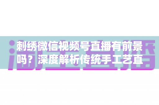 刺绣微信视频号直播有前景吗?深度解析传统手工艺直播的机遇、变现路径与未来发展 刺绣微信视频号直播有前景吗?深度解析传统手工艺直播的机遇、变现路径与未来发展