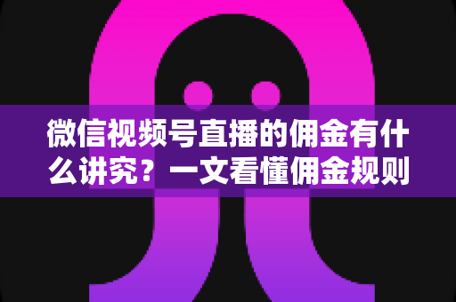 微信视频号直播的佣金有什么讲究？一文看懂佣金规则、结算逻辑与避坑指南