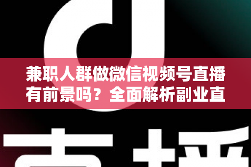兼职人群做微信视频号直播有前景吗？全面解析副业直播的机会、挑战与实操路径