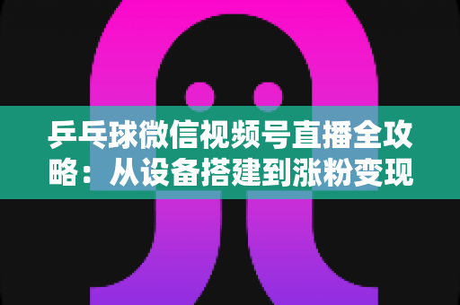 乒乓球微信视频号直播全攻略：从设备搭建到涨粉变现的一站式实战指南