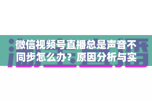 微信视频号直播总是声音不同步怎么办？原因分析与实用解决方案全指南