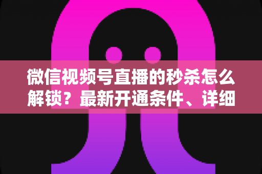 微信视频号直播的秒杀怎么解锁？最新开通条件、详细操作步骤与高转化运营攻略全解析