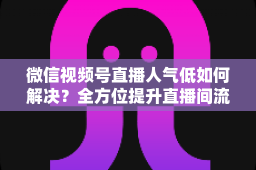 微信视频号直播人气低如何解决？全方位提升直播间流量与人气的实战指南