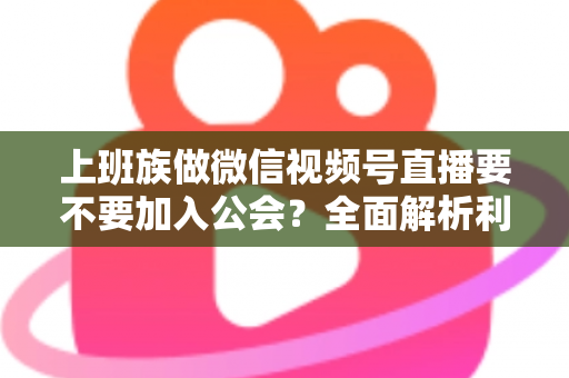 上班族做微信视频号直播要不要加入公会?全面解析利弊与避坑指南 上班族做微信视频号直播要不要加入公会?全面解析利弊与避坑指南