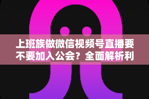 上班族做微信视频号直播要不要加入公会？全面解析利弊与避坑指南