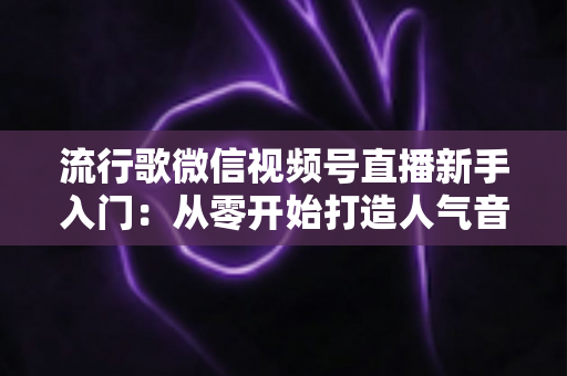 流行歌微信视频号直播新手入门：从零开始打造人气音乐直播间的完整指南