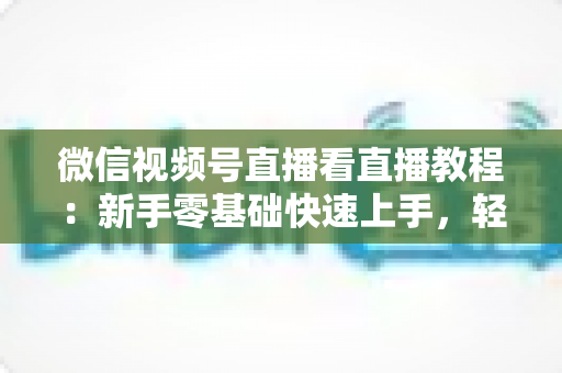 微信视频号直播看直播教程:新手零基础快速上手,轻松玩转观看直播全流程 微信视频号直播看直播教程:新手零基础快速上手,轻松玩转观看直播全流程