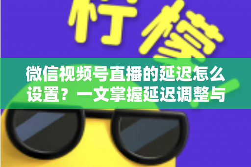 微信视频号直播的延迟怎么设置？一文掌握延迟调整与直播优化全攻略